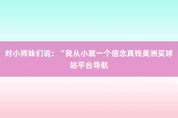 对小师妹们说：“我从小就一个信念真钱美洲买球站平台导航