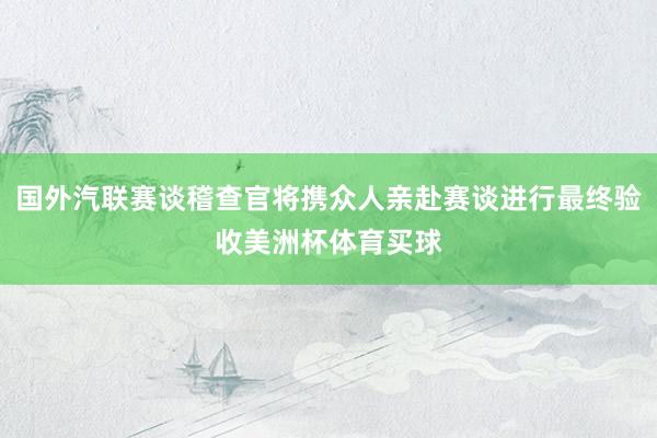 国外汽联赛谈稽查官将携众人亲赴赛谈进行最终验收美洲杯体育买球