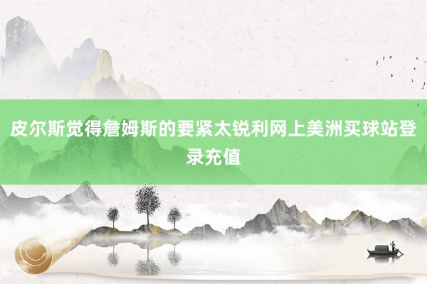 皮尔斯觉得詹姆斯的要紧太锐利网上美洲买球站登录充值