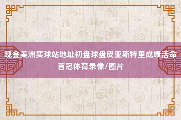 现金美洲买球站地址初盘球盘皮亚斯特里成绩活命首冠体育录像/图片