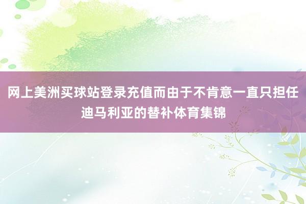 网上美洲买球站登录充值而由于不肯意一直只担任迪马利亚的替补体育集锦