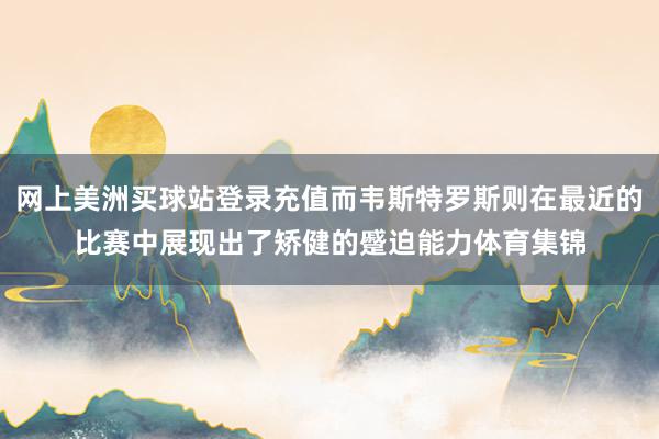 网上美洲买球站登录充值而韦斯特罗斯则在最近的比赛中展现出了矫健的蹙迫能力体育集锦