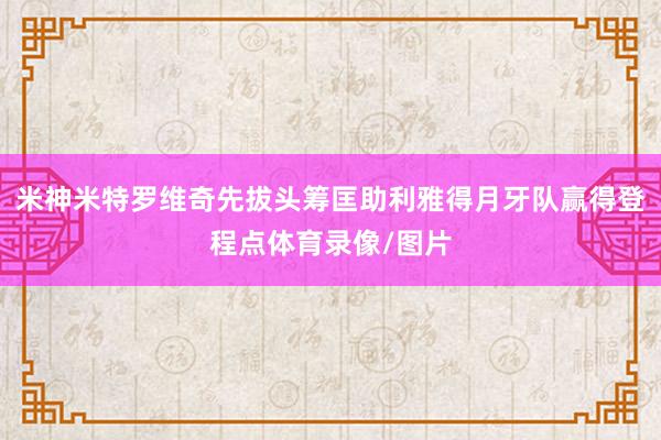 米神米特罗维奇先拔头筹匡助利雅得月牙队赢得登程点体育录像/图片