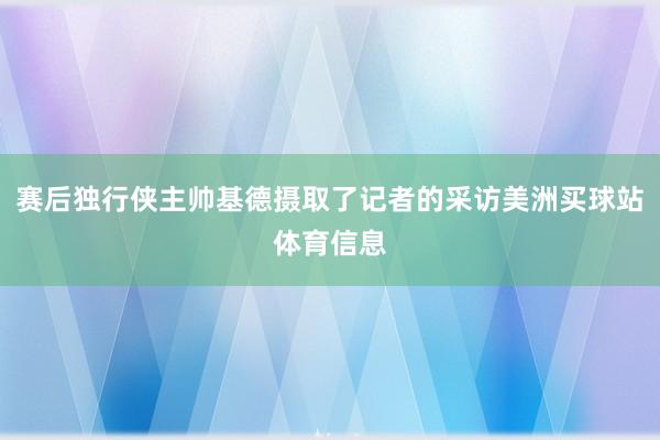 赛后独行侠主帅基德摄取了记者的采访美洲买球站体育信息