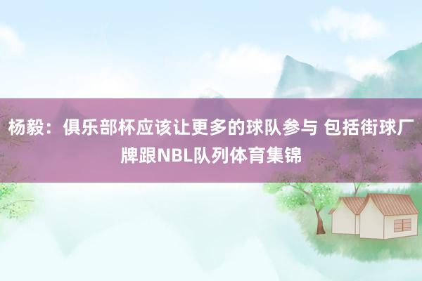 杨毅：俱乐部杯应该让更多的球队参与 包括街球厂牌跟NBL队列体育集锦