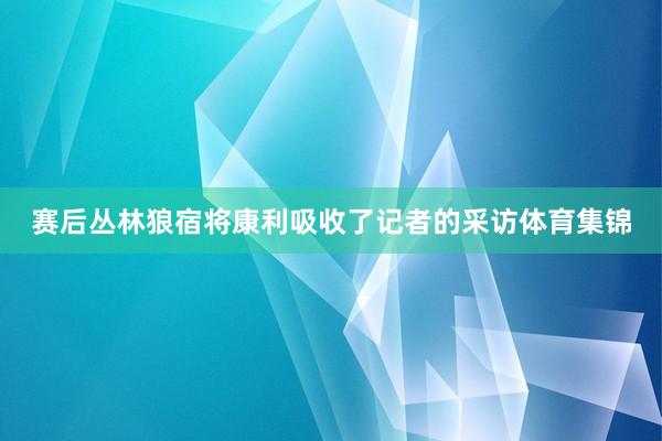 赛后丛林狼宿将康利吸收了记者的采访体育集锦