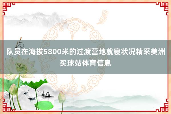 队员在海拔5800米的过渡营地就寝状况精采美洲买球站体育信息