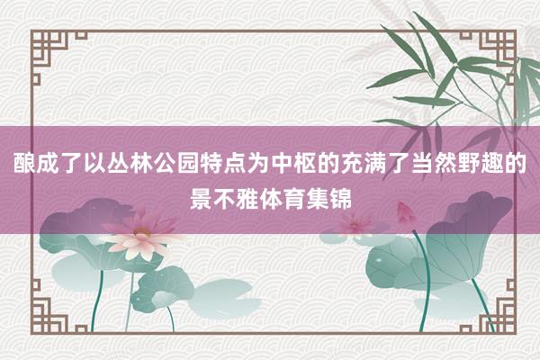 酿成了以丛林公园特点为中枢的充满了当然野趣的景不雅体育集锦