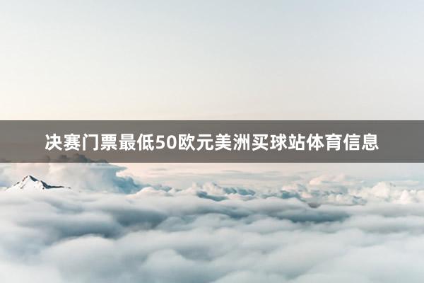 决赛门票最低50欧元美洲买球站体育信息