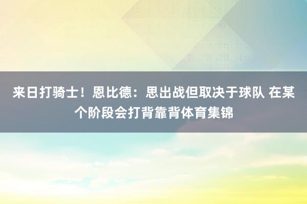 来日打骑士！恩比德：思出战但取决于球队 在某个阶段会打背靠背体育集锦