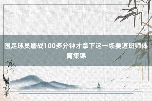 国足球员鏖战100多分钟才拿下这一场要道班师体育集锦