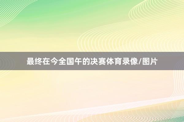 最终在今全国午的决赛体育录像/图片