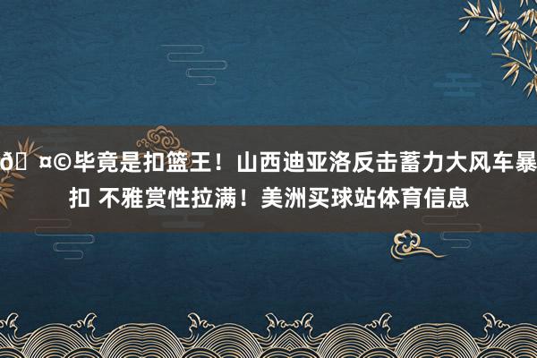 🤩毕竟是扣篮王！山西迪亚洛反击蓄力大风车暴扣 不雅赏性拉满！美洲买球站体育信息