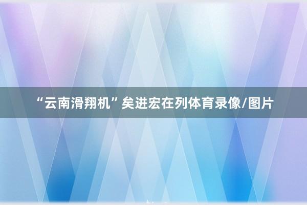 “云南滑翔机”矣进宏在列体育录像/图片