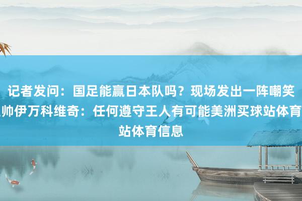 记者发问：国足能赢日本队吗？现场发出一阵嘲笑，主帅伊万科维奇：任何遵守王人有可能美洲买球站体育信息