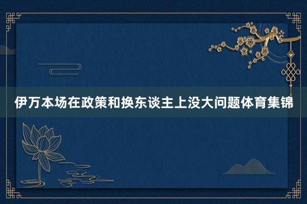 伊万本场在政策和换东谈主上没大问题体育集锦