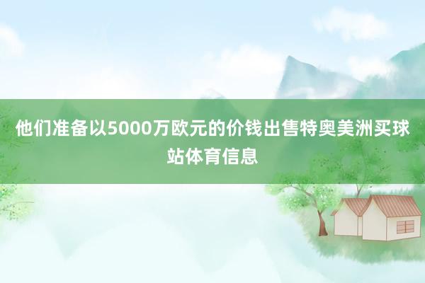 他们准备以5000万欧元的价钱出售特奥美洲买球站体育信息