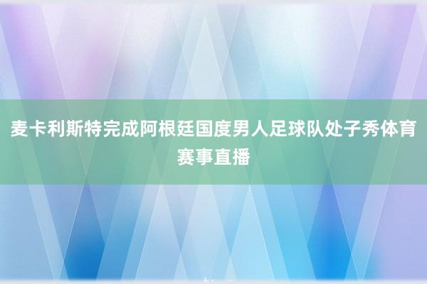 麦卡利斯特完成阿根廷国度男人足球队处子秀体育赛事直播