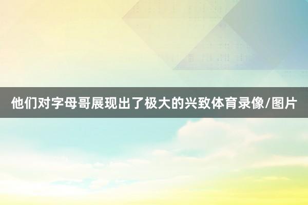 他们对字母哥展现出了极大的兴致体育录像/图片