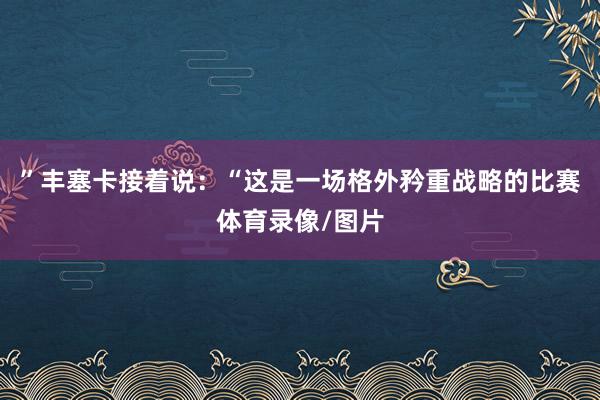 ”丰塞卡接着说：“这是一场格外矜重战略的比赛体育录像/图片