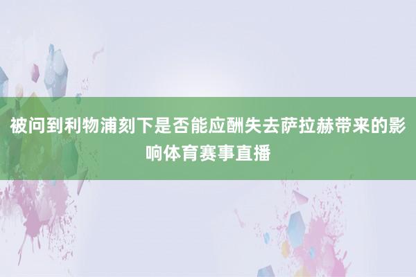 被问到利物浦刻下是否能应酬失去萨拉赫带来的影响体育赛事直播