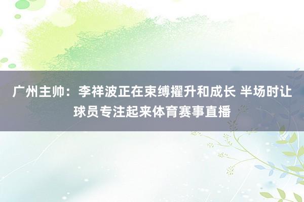 广州主帅：李祥波正在束缚擢升和成长 半场时让球员专注起来体育赛事直播