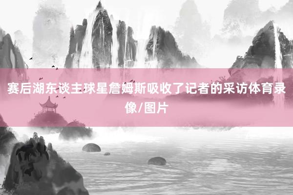 赛后湖东谈主球星詹姆斯吸收了记者的采访体育录像/图片