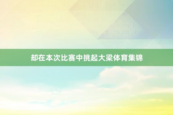 却在本次比赛中挑起大梁体育集锦