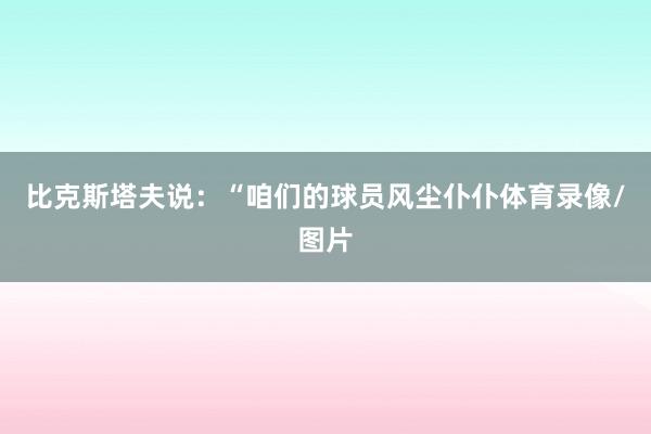 比克斯塔夫说：“咱们的球员风尘仆仆体育录像/图片