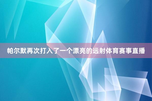 帕尔默再次打入了一个漂亮的远射体育赛事直播