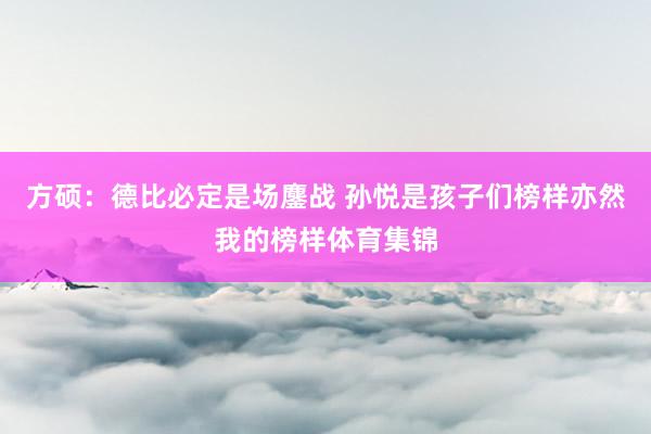 方硕：德比必定是场鏖战 孙悦是孩子们榜样亦然我的榜样体育集锦