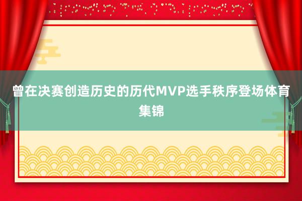 曾在决赛创造历史的历代MVP选手秩序登场体育集锦