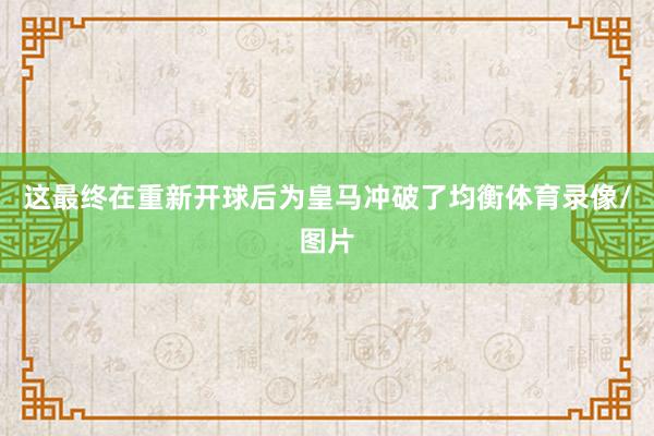 这最终在重新开球后为皇马冲破了均衡体育录像/图片