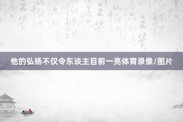 他的弘扬不仅令东谈主目前一亮体育录像/图片