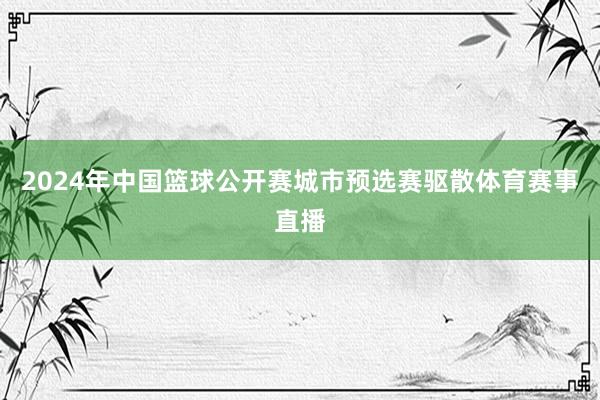 2024年中国篮球公开赛城市预选赛驱散体育赛事直播