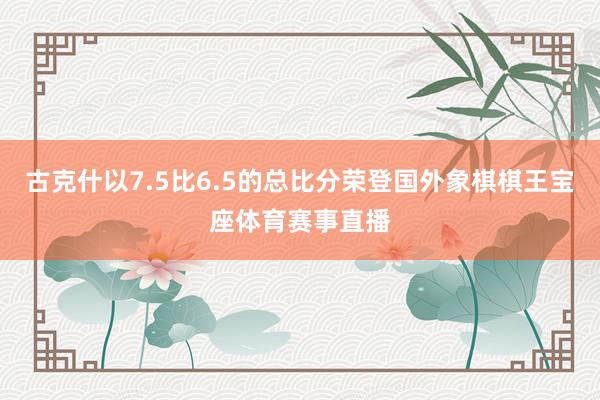 古克什以7.5比6.5的总比分荣登国外象棋棋王宝座体育赛事直播