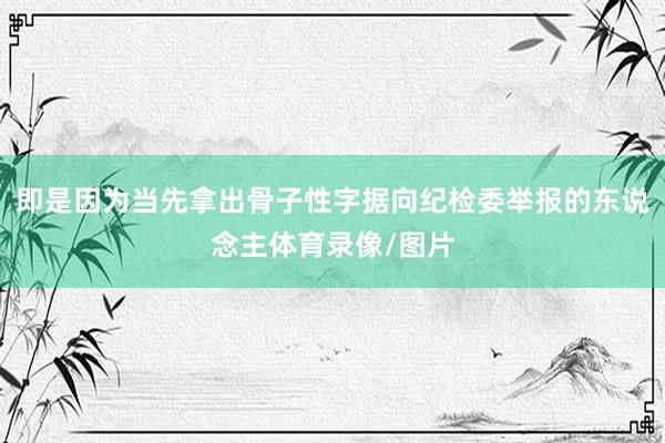 即是因为当先拿出骨子性字据向纪检委举报的东说念主体育录像/图片