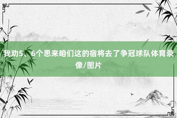 我劝5、6个思来咱们这的宿将去了争冠球队体育录像/图片