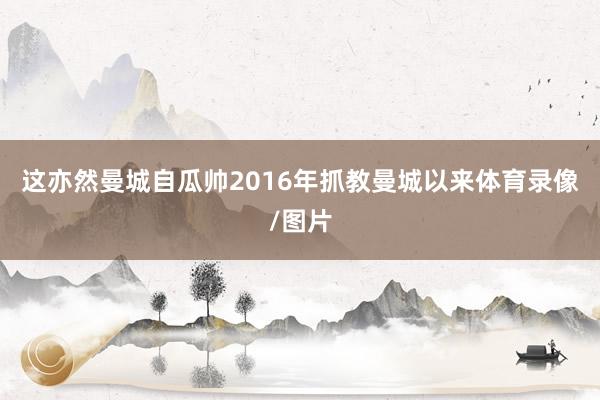 这亦然曼城自瓜帅2016年抓教曼城以来体育录像/图片