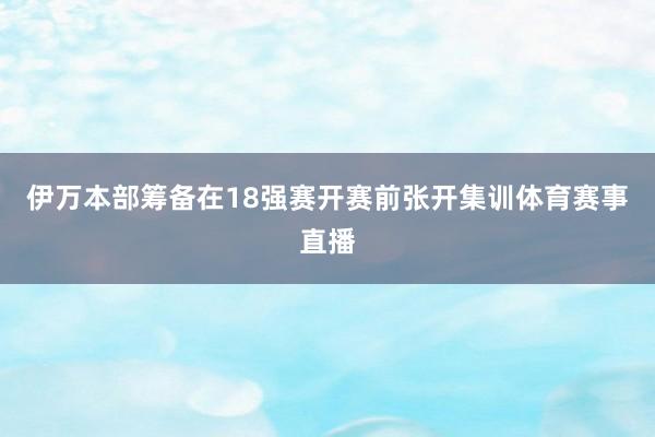 伊万本部筹备在18强赛开赛前张开集训体育赛事直播