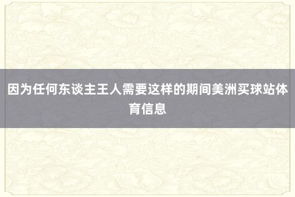 因为任何东谈主王人需要这样的期间美洲买球站体育信息