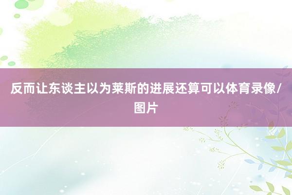 反而让东谈主以为莱斯的进展还算可以体育录像/图片