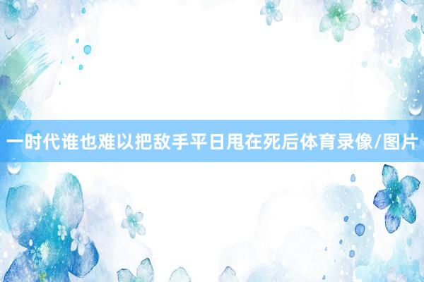 一时代谁也难以把敌手平日甩在死后体育录像/图片