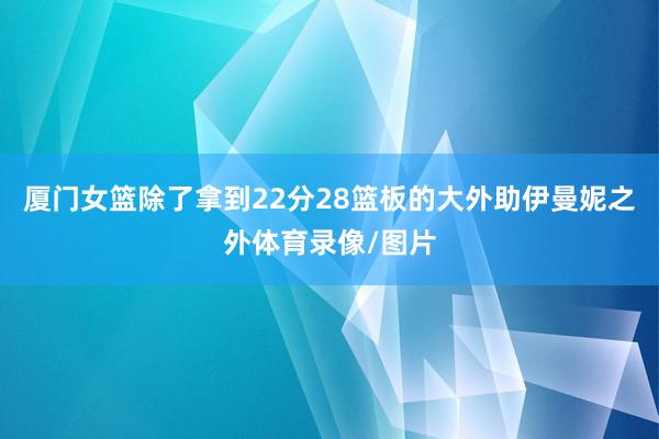 厦门女篮除了拿到22分28篮板的大外助伊曼妮之外体育录像/图片