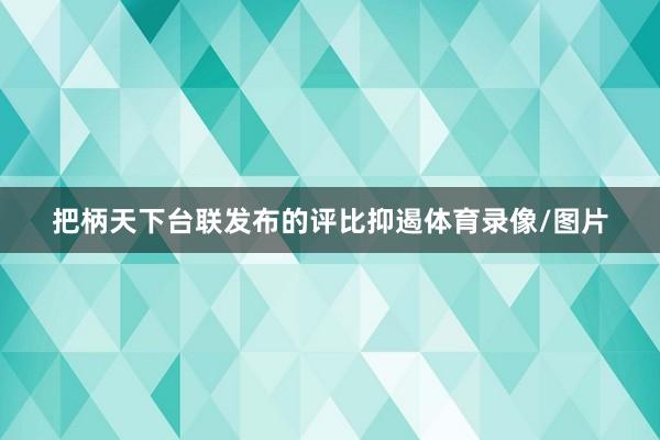 把柄天下台联发布的评比抑遏体育录像/图片