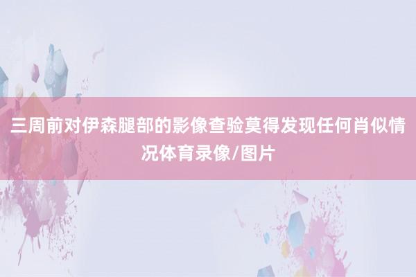 三周前对伊森腿部的影像查验莫得发现任何肖似情况体育录像/图片