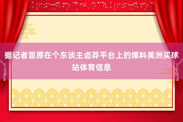 据记者苗原在个东谈主卤莽平台上的爆料美洲买球站体育信息