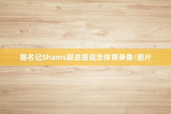 据名记Shams跟进报说念体育录像/图片