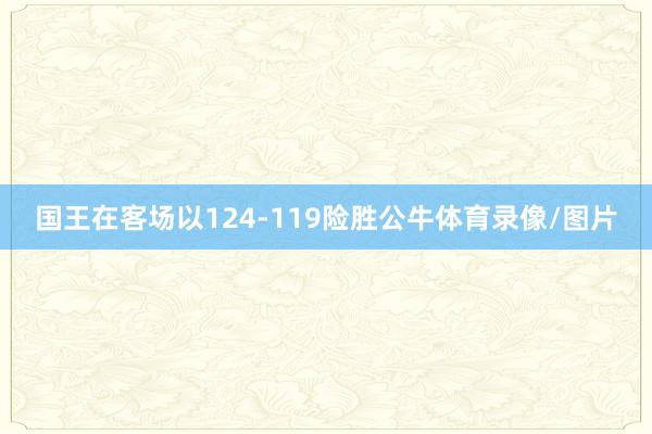 国王在客场以124-119险胜公牛体育录像/图片