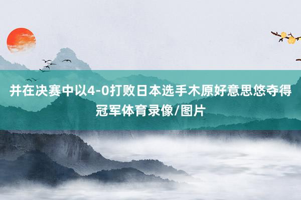 并在决赛中以4-0打败日本选手木原好意思悠夺得冠军体育录像/图片